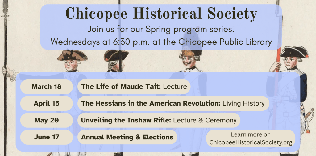 Join us for our Spring program series. Wednesdays at 6:30 p.m. at the Chicopee Public Library. On March 18, The Life of Maude Tait: A Lecture. On April 15, The Hessians in the American Revolution: A Living History program. On May 20, Unveiling the Inshaw Rifle: a lecture and ceremony. On June 17, annual meeting & elections.